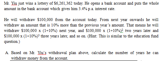 Mr. Yiu just wins a lottery of $6,261,362 today. He opens a bank account and puts the whole
amount in the bank account which gives him 3.4% p.a. interest rate.
He will withdraw $100,000 from the account today. From next year onwards he will
withdraw an amount that is 10% more than the previous year's amount. That means he will
withdraw $100,000 x (1+10%) next year, and $100,000 x (1+10%)? two years later and
$100,000 x (1+10%)³ three years later, and so on. (Hint: This is similar to the education fund
question.)
A. Based on Mr. Yiu's withdrawal plan above, calculate the number of years he can
withdraw money from the account.
