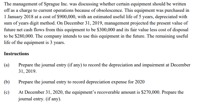 The management of Sprague Inc. was discussing whether certain equipment should be written
off as a charge to current operations because of obsolescence. This equipment was purchased in
1 January 2018 at a cost of $900,000, with an estimated useful life of 5 years, depreciated with
sum of years digit method. On December 31, 2019, management projected the present value of
future net cash flows from this equipment to be $300,000 and its fair value less cost of disposal
to be $280,000. The company intends to use this equipment in the future. The remaining useful
life of the equipment is 3 years.
Instructions
(a)
Prepare the journal entry (if any) to record the depreciation and impairment at December
31, 2019.
(b)
Prepare the journal entry to record depreciation expense for 2020
At December 31, 2020, the equipment's recoverable amount is $270,000. Prepare the
journal entry. (if any).
(c)
