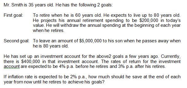 Mr. Smith is 35 years old. He has the following 2 goals:
First goal:
To retire when he is 60 years old. He expects to live up to 80 years old.
He projects his annual retirement spending to be $200,000 in today's
value. He will withdraw the annual spending at the beginning of each year
when he retires.
Second goal: To leave an amount of $5,000,000 to his son when he passes away when
he is 80 years old.
He has set up an investment account for the above2 goals a few years ago. Currently,
there is $400,000 in that investment account. The rates of return for the investment
account are expected to be 4% p.a. before he retires and 3% p.a. after his retires.
If inflation rate is expected to be 2% p.a., how much should he save at the end of each
year from now until he retires to achieve his goals?
