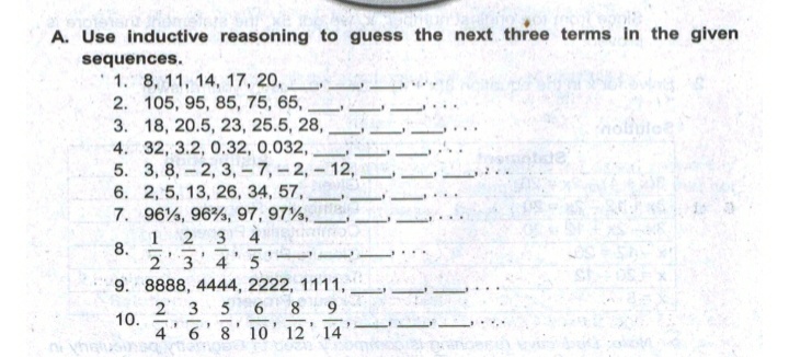 A. Use inductive reasoning to guess the next three terms in the given
sequences.
1. 8, 11, 14, 17, 20,
2. 105, 95, 85, 75, 65,
3. 18, 20.5, 23, 25.5, 28, ,
4. 32, 3.2, 0.32, 0.032,
5. 3, 8, - 2, 3, - 7, -2, - 12,
6. 2, 5, 13, 26, 34, 57,
7. 96%, 96%, 97, 97%,
4
1
8.
2 3
2 3
4
5
9. 8888, 4444, 2222, 1111,
2 3
10.
6.
8
|
4' 6
8' 10' 12' 14
