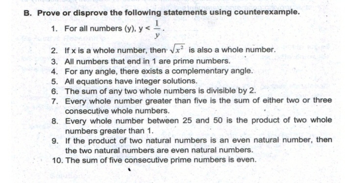 B. Prove or disprove the following statements using counterexample.
1
1. For all numbers (y), y <
y
2. If x is a whole number, then x² is also a whole number.
3. All numbers that end in 1 are prime numbers.
4. For any angle, there exists a complementary angle.
5. All equations have integer solutions.
6. The sum of any two whole numbers is divisible by 2.
7. Every whole number greater than five is the sum of either two or three
consecutive whole numbers.
8. Every whole number between 25 and 50 is the product of two whole
numbers greater than 1.
9. If the product of two natural numbers is an even natural number, then
the two natural numbers are even natural numbers.
10. The sum of five consecutive prime numbers is even.
