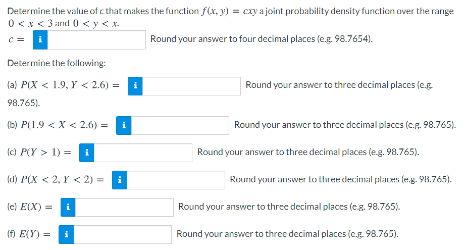 Determine the value of c that makes the function f(x, y) = cxy a joint probability density function over the range
0 < x < 3 and 0 < y < x.
c =
i
Round your answer to four decimal places (e.g. 98.7654).
Determine the following:
(a) P(X < 1.9, Y < 2.6) =
i
Round your answer to three decimal places (e.g.
98.765).
(b) P(1.9 < X< 2.6) =
i
Round your answer to three decimal places (e.g. 98.765).
(c) P(Y > 1) =
Round your answer to three decimal places (e.g. 98.765).
(d) P(X < 2, Y < 2) =
i
Round your answer to three decimal places (e.g. 98.765).
(e) E(X) =
Round your answer to three decimal places (e.g. 98.765).
(f) E(Y)
i
Round your answer to three decimal places (e.g. 98.765).
