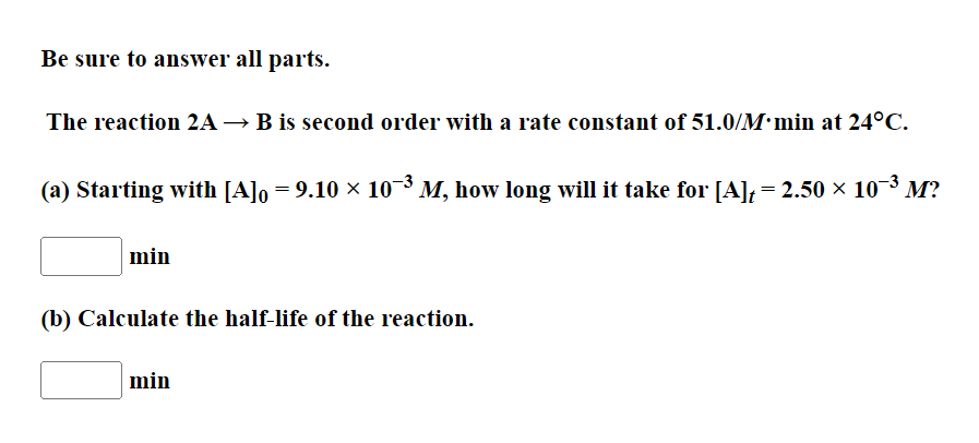 Be sure to answer all parts.
The reaction 2A→ B is second order with a rate constant of 51.0/M•min at 24°C.
(a) Starting with [A]o = 9.10 × 10¬³ M, how long will it take for [A], = 2.50 × 10¬³ M?
min
(b) Calculate the half-life of the reaction.
min
