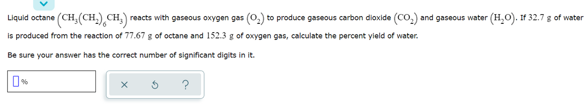 Liquid octane (CH,(CH.),CH;)
reacts with gaseous oxygen gas (0,) to produce gaseous carbon dioxide (CO,) and gaseous water (H,O). If 32.7 g of water
is produced from the reaction of 77.67 g of octane and 152.3 g of oxygen gas, calculate the percent yield of water.
Be sure your answer has the correct number of significant digits in it.
O%
?
