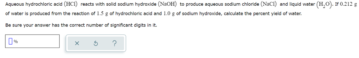 Aqueous hydrochloric acid (HCI) reacts with solid sodium hydroxide (NaOH) to produce aqueous sodium chloride (NaCl) and liquid water (H,O). If 0.212 g
of water is produced from the reaction of 1.5 g of hydrochloric acid and 1.0 g of sodium hydroxide, calculate the percent yield of water.
Be sure your answer has the correct number of significant digits in it.
?
