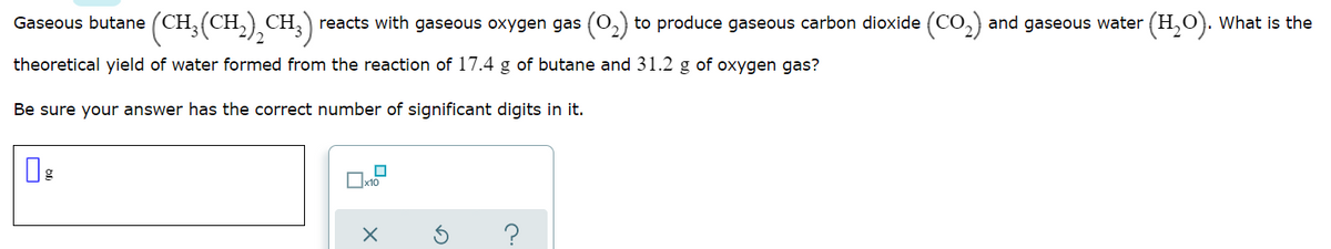 Gaseous butane (CH;(CH,),CH;)
reacts with gaseous oxygen gas (0,) to produce gaseous carbon dioxide (CO,) and gaseous water (H,O). What is the
theoretical yield of water formed from the reaction of 17.4 g of butane and 31.2 g of oxygen gas?
Be sure your answer has the correct number of significant digits in it.
