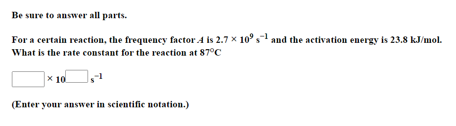 Be sure to answer all parts.
For a certain reaction, the frequency factor A is 2.7 × 10° s1 and the activation energy is 23.8 kJ/mol.
What is the rate constant for the reaction at 87°C
x 10
-1
(Enter your answer in scientific notation.)
