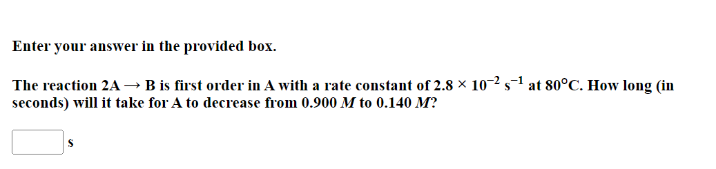 Enter your answer in the provided box.
The reaction 2A → B is first order in A with a rate constant of 2.8 × 10¬2 s
-1
at 80°C. How long (in
seconds) will it take for A to decrease from 0.900 M to 0.140 M?
