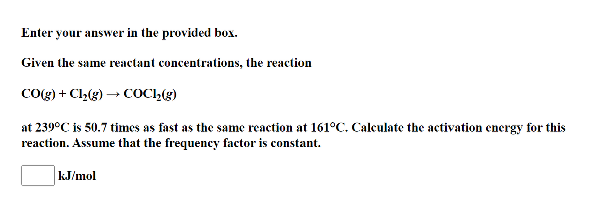 Enter your answer in the provided box.
Given the same reactant concentrations, the reaction
CO(g) + Cl½(g) → COC2(g)
at 239°C is 50.7 times as fast as the same reaction at 161°C. Calculate the activation energy for this
reaction. Assume that the frequency factor is constant.
kJ/mol
