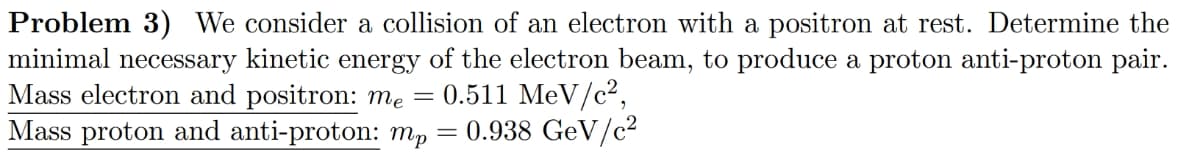 Problem 3) We consider a collision of an electron with a positron at rest. Determine the
minimal necessary kinetic energy of the electron beam, to produce a proton anti-proton pair.
Mass electron and positron: me = 0.511 MeV/c²,
Mass proton and anti-proton: mp
= 0.938 GeV/c²
