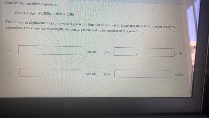 Consider the waveform expression.
y (x, 1) = ymsin (0.435x + 585r + 5.36)
The transverse displacement (y) of a wave is given as a function of position (x in meters) and time (r in seconds) by the
expression. Determine the wavelength, frequency, period, and phase constant of this waveform.
meters
Hertz
radians
T=
seconds
