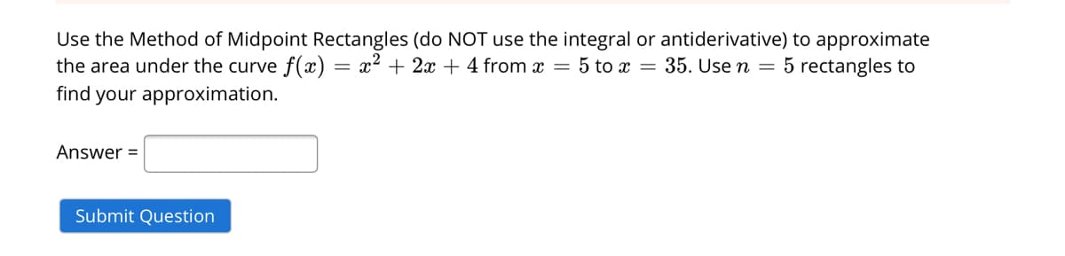 Use the Method of Midpoint Rectangles (do NOT use the integral or antiderivative) to approximate
the area under the curve f(x)
find your approximation.
x2 + 2x + 4 from x = 5 to x = 35. Use n = 5 rectangles to
Answer =
Submit Question

