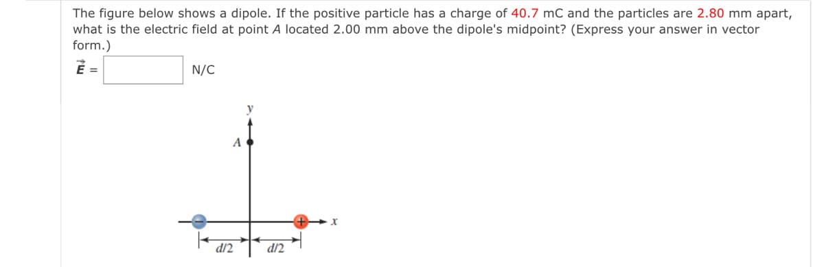 The figure below shows a dipole. If the positive particle has a charge of 40.7 mC and the particles are 2.80 mm apart,
what is the electric field at point A located 2.00 mm above the dipole's midpoint? (Express your answer in vector
form.)
É =
N/C
y
d/2
d/2
