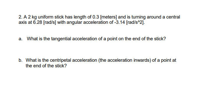 2. A 2 kg uniform stick has length of 0.3 [meters] and is turning around a central
axis at 6.28 [rad/s] with angular acceleration of -3.14 [rad/s^2].
a. What is the tangential acceleration of a point on the end of the stick?
b. What is the centripetal acceleration (the acceleration inwards) of a point at
the end of the stick?
