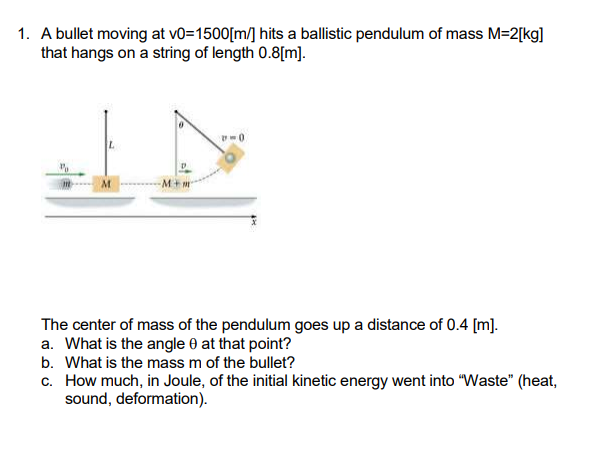 1. A bullet moving at vo=1500[m/] hits a ballistic pendulum of mass M=2[kg]
that hangs on a string of length 0.8[m].
The center of mass of the pendulum goes up a distance of 0.4 [m].
a. What is the angle 0 at that point?
b. What is the mass m of the bullet?
c. How much, in Joule, of the initial kinetic energy went into "Waste" (heat,
sound, deformation).
