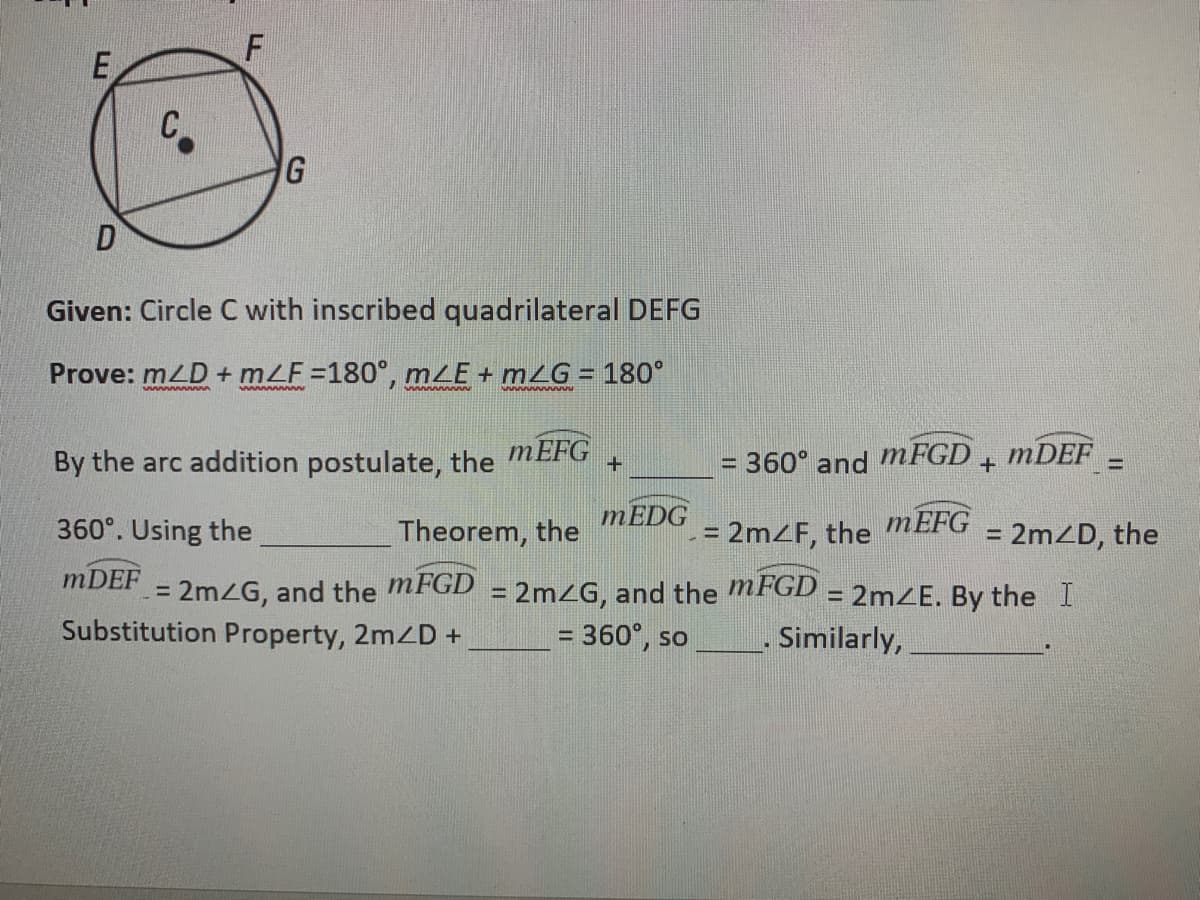 E
C
G
Given: Circle C with inscribed quadrilateral DEFG
Prove: mLD + mLF =180°, mLE + mZG = 180°
%3D
wwww ww
By the arc addition postulate, the MEFG
= 360° and MFGD 4 MDEF =
360°. Using the
Theorem, the
MEDG
= 2MZF, the
MEFG
= 2mZD, the
%3D
MDEF
= 2MZG, and the MFGD = 2MZG, and the MFGD = 2mE. By the I
%3D
Substitution Property, 2mD +
= 360°, so
. Similarly,
