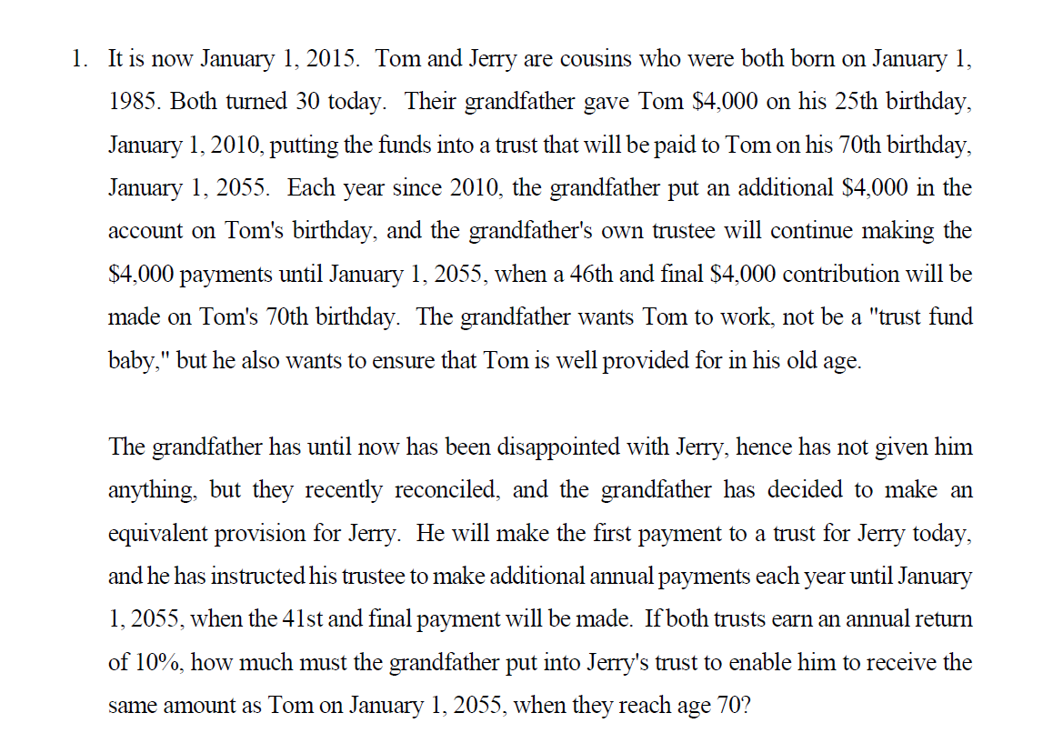 1. It is now January 1, 2015. Tom and Jerry are cousins who were both born on January 1,
1985. Both turned 30 today. Their grandfather gave Tom $4,000 on his 25th birthday,
January 1, 2010, putting the funds into a trust that will be paid to Tom on his 70th birthday,
January 1, 2055. Each year since 2010, the grandfather put an additional $4,000 in the
account on Tom's birthday, and the grandfather's own trustee will continue making the
$4,000 payments until January 1, 2055, when a 46th and final $4,000 contribution will be
made on Tom's 70th birthday. The grandfather wants Tom to work, not be a "trust fund
baby," but he also wants to ensure that Tom is well provided for in his old age.
The grandfather has until now has been disappointed with Jerry, hence has not given him
anything, but they recently reconciled, and the grandfather has decided to make an
equivalent provision for Jerry. He will make the first payment to a trust for Jerry today,
and he has instructed his trustee to make additional annual payments each
year
until January
1, 2055, when the 41st and final payment will be made. If both trusts earn an annual return
of 10%, how much must the grandfather put into Jerry's trust to enable him to receive the
same amount as Tom on January 1, 2055, when they reach age 70?
