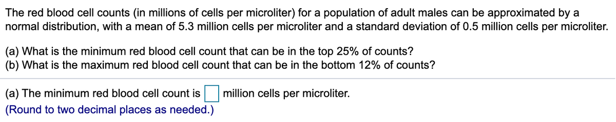 The red blood cell counts (in millions of cells per microliter) for a population of adult males can be approximated by a
normal distribution, with a mean of 5.3 million cells per microliter and a standard deviation of 0.5 million cells per microliter.
(a) What is the minimum red blood cell count that can be in the top 25% of counts?
(b) What is the maximum red blood cell count that can be in the bottom 12% of counts?
(a) The minimum red blood cell count is
million cells per microliter.
(Round to two decimal places as needed.)
