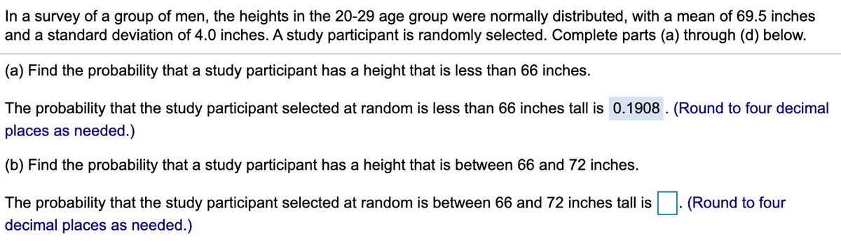 In a survey of a group of men, the heights in the 20-29 age group were normally distributed, with a mean of 69.5 inches
and a standard deviation of 4.0 inches. A study participant is randomly selected. Complete parts (a) through (d) below.
(a) Find the probability that a study participant has a height that is less than 66 inches.
The probability that the study participant selected at random is less than 66 inches tall is 0.1908 . (Round to four decimal
places as needed.)
(b) Find the probability that a study participant has a height that is between 66 and 72 inches.
The probability that the study participant selected at random is between 66 and 72 inches tall is
(Round to four
decimal places as needed.)
