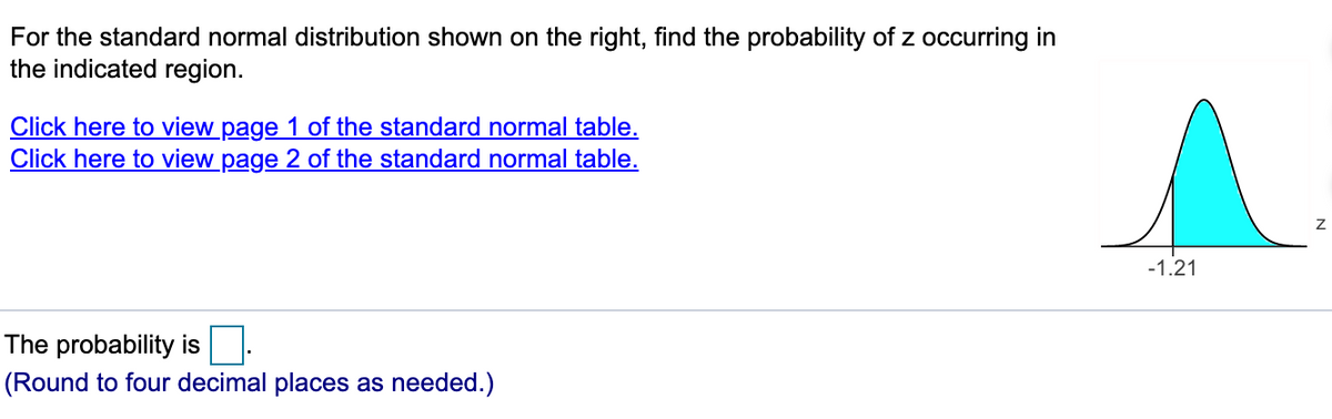 For the standard normal distribution shown on the right, find the probability of z occurring in
the indicated region.
Click here to view page 1 of the standard normal table.
Click here to view page 2 of the standard normal table.
-1.21
The probability is
(Round to four decimal places as needed.)
