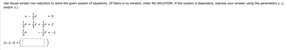 Use Gauss-Jordan row reduction to solve the given system of equations. (If there is no solution, enter NO SOLUTION. If the system is dependent, express your answer using the parameters x, y,
and/or z.)
(x, y, z) =
1
빳빳
x-
-X +
1
2
तोते बोल
+
-z = 2
3
= 0
I
12
-Z = -1