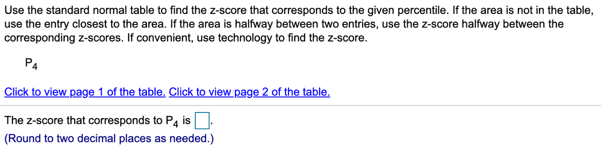 Use the standard normal table to find the z-score that corresponds to the given percentile. If the area is not in the table,
use the entry closest to the area. If the area is halfway between two entries, use the z-score halfway between the
corresponding z-scores. If convenient, use technology to find the z-score.
P4
Click to view page 1 of the table. Click to view page 2 of the table.
The z-score that corresponds to P4 is
(Round to two decimal places as needed.)
