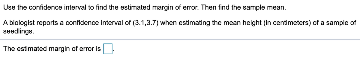 Use the confidence interval to find the estimated margin of error. Then find the sample mean.
A biologist reports a confidence interval of (3.1,3.7) when estimating the mean height (in centimeters) of a sample of
seedlings.
The estimated margin of error is
