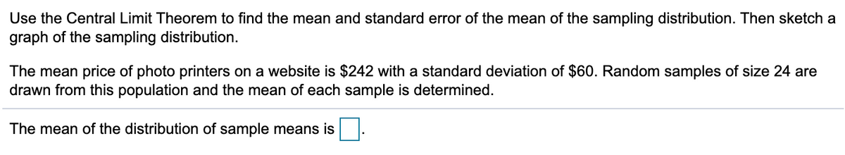 Use the Central Limit Theorem to find the mean and standard error of the mean of the sampling distribution. Then sketch a
graph of the sampling distribution.
The mean price of photo printers on a website is $242 with a standard deviation of $60. Random samples of size 24 are
drawn from this population and the mean of each sample is determined.
The mean of the distribution of sample means is.
