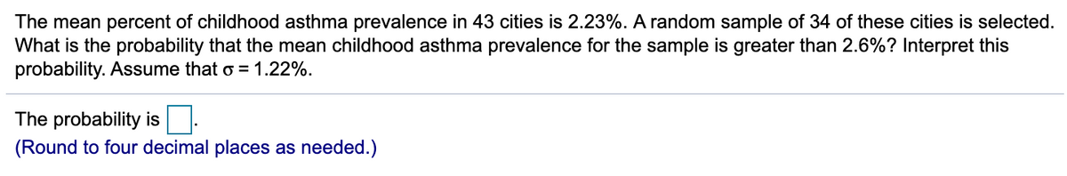 The mean percent of childhood asthma prevalence in 43 cities is 2.23%. A random sample of 34 of these cities is selected.
What is the probability that the mean childhood asthma prevalence for the sample is greater than 2.6%? Interpret this
probability. Assume that o = 1.22%.
The probability is
(Round to four decimal places as needed.)
