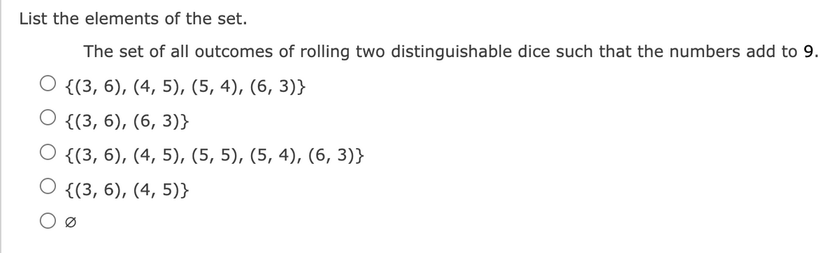 List the elements of the set.
The set of all outcomes of rolling two distinguishable dice such that the numbers add to 9.
O {(3, 6), (4, 5), (5, 4), (6, 3)}
{(3, 6), (6,3)}
O {(3, 6), (4, 5), (5, 5), (5, 4), (6, 3)}
{(3, 6), (4, 5)}