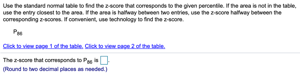 Use the standard normal table to find the z-score that corresponds to the given percentile. If the area is not in the table,
use the entry closest to the area. If the area is halfway between two entries, use the z-score halfway between the
corresponding z-scores. If convenient, use technology to find the z-score.
P86
Click to view page 1 of the table. Click to view page 2 of the table.
The z-score that corresponds to P86 is
(Round to two decimal places as needed.)
