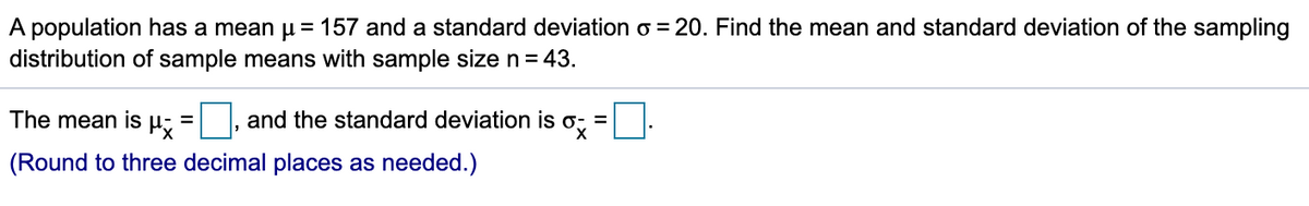 A population has a mean u = 157 and a standard deviation o = 20. Find the mean and standard deviation of the sampling
distribution of sample means with sample size n= 43.
The mean is
and the standard deviation is o; =
(Round to three decimal places as needed.)
