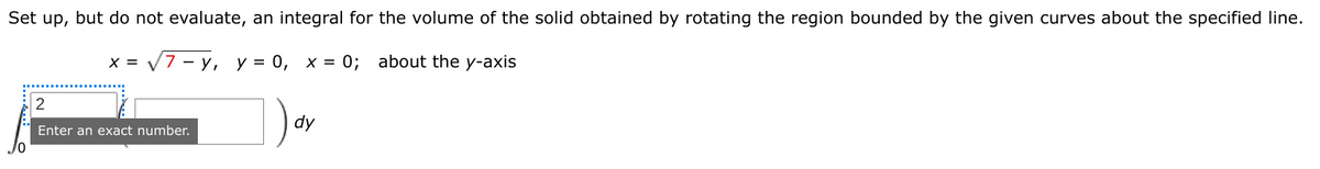 Set up, but do not evaluate, an integral for the volume of the solid obtained by rotating the region bounded by the given curves about the specified line.
X =
7 — у, у %3 0, х %3D0; about the y-axis
2
dy
Enter an exact number.
