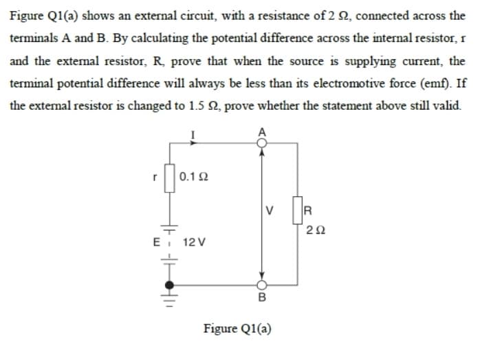 Figure Q1(a) shows an external circuit, with a resistance of 2 Q, connected across the
terminals A and B. By calculating the potential difference across the internal resistor, 1
and the extenal resistor, R, prove that when the source is supplying current, the
terminal potential difference will always be less than its electromotive force (emf). If
the external resistor is changed to 1.5 N, prove whether the statement above still valid.
A
0.12
V
R
E 12 V
Figure Q1(a)
