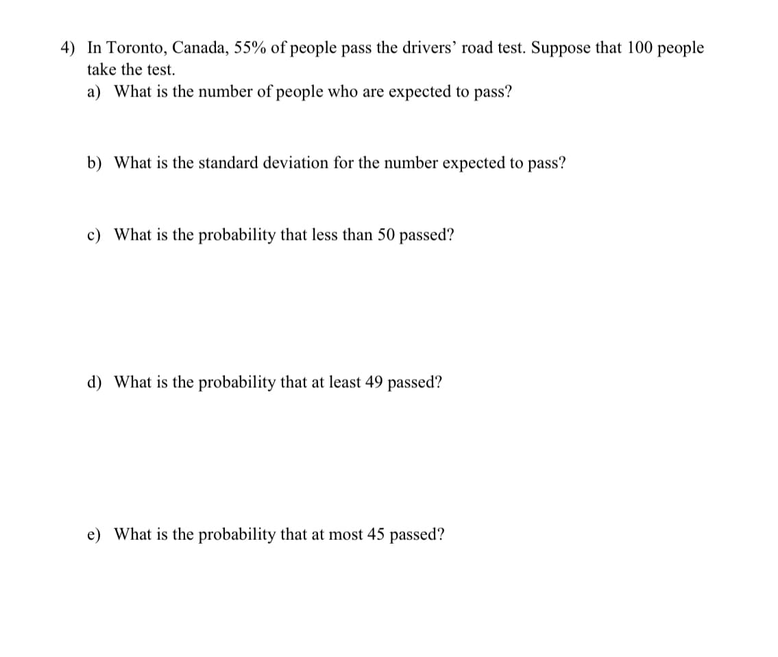 4) In Toronto, Canada, 55% of people pass the drivers' road test. Suppose that 100 people
take the test.
a) What is the number of people who are expected to pass?
b) What is the standard deviation for the number expected to pass?
c) What is the probability that less than 50 passed?
d) What is the probability that at least 49 passed?
e) What is the probability that at most 45 passed?

