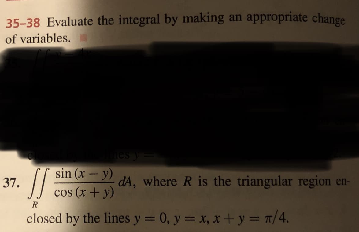 35-38 Evaluate the integral by making an appropriate change
of variables.
nes y
sin (x – y)
-
37.
dA, where R is the triangular region en-
cos (x + y)
R
closed by the lines y = 0, y = x, x + y = 7/4.

