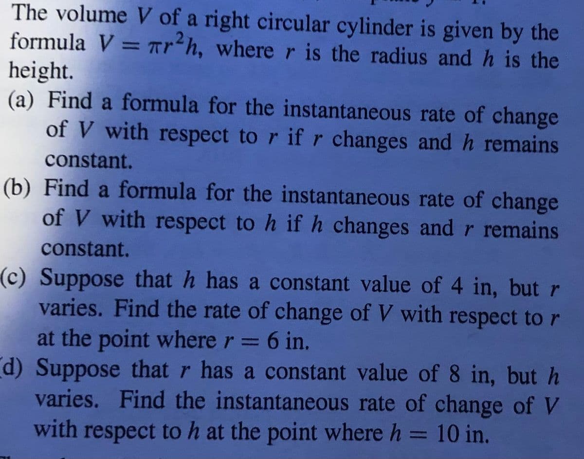 The volume V of a right circular cylinder is given by the
formula V = Tr²h, where r is the radius and h is the
height.
(a) Find a formula for the instantaneous rate of change
of V with respect to r ifr changes and h remains
constant.
(b) Find a formula for the instantaneous rate of change
%3D
of V with respect to h ifh changes and r remains
constant.
(c) Suppose that h has a constant value of 4 in, but r
varies. Find the rate of change of V with respect to r
at the point where r = 6 in.
d) Suppose that r has a constant value of 8 in, but h
varies. Find the instantaneous rate of change of V
with respect to h at the point where h = 10 in.
%3D
