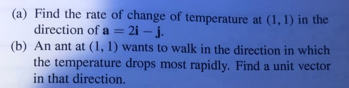 (a) Find the rate of change of temperature at (1, 1) in the
direction of a = 2i – j.
%3D
(b) An ant at (1, 1) wants to walk in the direction in which
the temperature drops most rapidly. Find a unit vector
in that direction.
