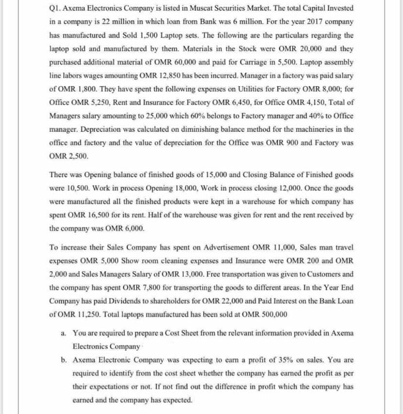 Q1. Axema Electronics Company is listed in Muscat Securities Market. The total Capital Invested
in a company is 22 million in which loan from Bank was 6 million. For the year 2017 company
has manufactured and Sold 1,500 Laptop sets. The following are the particulars regarding the
laptop sold and manufactured by them. Materials in the Stock were OMR 20,000 and they
purchased additional material of OMR 60,000 and paid for Carriage in 5,500. Laptop assembly
line labors wages amounting OMR 12,850 has been incurred. Manager in a factory was paid salary
of OMR 1,800. They have spent the following expenses on Utilities for Factory OMR 8,000; for
Office OMR 5,250, Rent and Insurance for Factory OMR 6,450, for Office OMR 4,150, Total of
Managers salary amounting to 25,000 which 60% belongs to Factory manager and 40% to Office
manager. Depreciation was calculated on diminishing balance method for the machineries in the
office and factory and the value of depreciation for the Office was OMR 900 and Factory was
OMR 2,500.
There was Opening balance of finished goods of 15,000 and Closing Balance of Finished goods
were 10,500. Work in process Opening 18,000, Work in process closing 12,000. Once the goods
were manufactured all the finished products were kept in a warehouse for which company has
spent OMR 16,500 for its rent. Half of the warehouse was given for rent and the rent received by
the company was OMR 6,000.
To increase their Sales Company has spent on Advertisement OMR 11,000, Sales man travel
expenses OMR 5,000 Show room cleaning expenses and Insurance were OMR 200 and OMR
2,000 and Sales Managers Salary of OMR 13,000. Free transportation was given to Customers and
the company has spent OMR 7,800 for transporting the goods to different areas. In the Year End
Company has paid Dividends to shareholders for OMR 22,000 and Paid Interest on the Bank Loan
of OMR 11,250. Total laptops manufactured has been sold at OMR 500,000
a. You are required to prepare a Cost Sheet from the relevant information provided in Axema
Electronics Company
b. Axema Electronic Company was expecting to earn a profit of 35% on sales. You are
required to identify from the cost sheet whether the company has earned the profit as per
their expectations or not. If not find out the difference in profit which the company has
earned and the company has expected.
