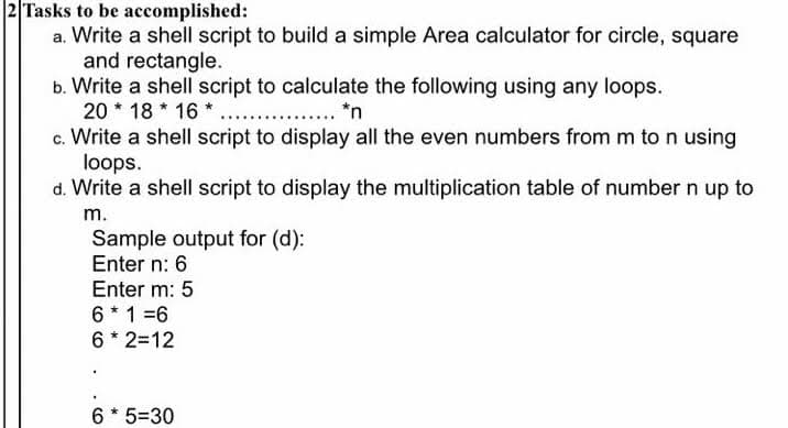 2 Tasks to be accomplished:
a. Write a shell script to build a simple Area calculator for circle, square
and rectangle.
b. Write a shell script to calculate the following using any loops.
20 * 18 * 16 * . . *n
c. Write a shell script to display all the even numbers from m to n using
loops.
d. Write a shell script to display the multiplication table of number n up to
m.
Sample output for (d):
Enter n: 6
Enter m: 5
6 * 1 =6
6 * 2=12
6 * 5=30
