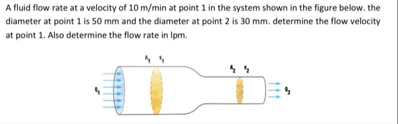 A fluid flow rate at a velocity of 10 m/min at point 1 in the system shown in the figure below. the
diameter at point 1 is 50 mm and the diameter at point 2 is 30 mm. determine the flow velocity
at point 1. Also determine the flow rate in Ipm.
