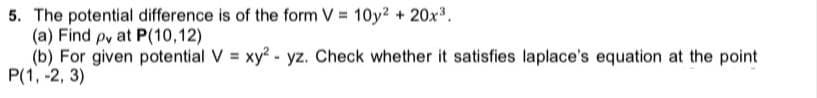 5. The potential difference is of the form V = 10y? + 20x3.
(a) Find py at P(10,12)
(b) For given potential V = xy?- yz. Check whether it satisfies laplace's equation at the point
P(1, -2, 3)
