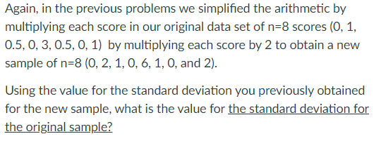 Again, in the previous problems we simplified the arithmetic by
multiplying each score in our original data set of n=8 scores (0, 1,
0.5, 0, 3, 0.5, 0, 1) by multiplying each score by 2 to obtain a new
sample of n=8 (O, 2, 1, 0, 6, 1, 0, and 2).
Using the value for the standard deviation you previously obtained
for the new sample, what is the value for the standard deviation for
the original sample?
