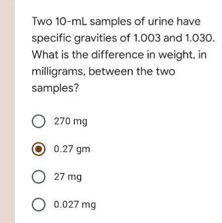 Two 10-mL samples of urine have
specific gravities of 1.003 and 1.030.
What is the difference in weight, in
milligrams, between the two
samples?
O 270 mg
O 0.27 gm
O 27 mg
O 0.027 mg
