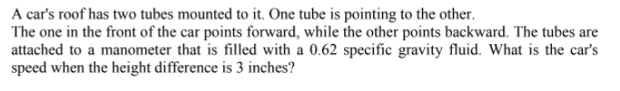 A car's roof has two tubes mounted to it. One tube is pointing to the other.
The one in the front of the car points forward, while the other points backward. The tubes are
attached to a manometer that is filled with a 0.62 specific gravity fluid. What is the car's
speed when the height difference is 3 inches?