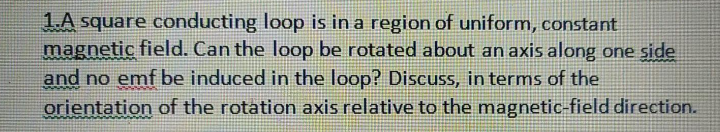 1A square conducting loop is in a region of uniform, constant
magnetic field. Can the loop be rotated about an axis along one side
and no emf be induced in the loop? Discuss, in terms of the
orientation of the rotation axis relative to the magnetic-field direction.
