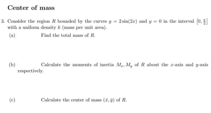 Center of mass
3. Consider the region R bounded by the curves y = 2 sin(2r) and y = 0 in the interval [0]
with a uniform density k (mass per unit area).
(a)
Find the total mass of R.
(b)
Calculate the moments of inertia Mx, My of R about the z-axis and y-axis
respectively.
(c)
Calculate the center of mass (2, g) of R.