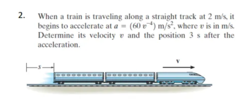 2.
When a train is traveling along a straight track at 2 m/s, it
begins to accelerate at a = (60v) m/s², where v is in m/s.
Determine its velocity and the position 3 s after the
acceleration.