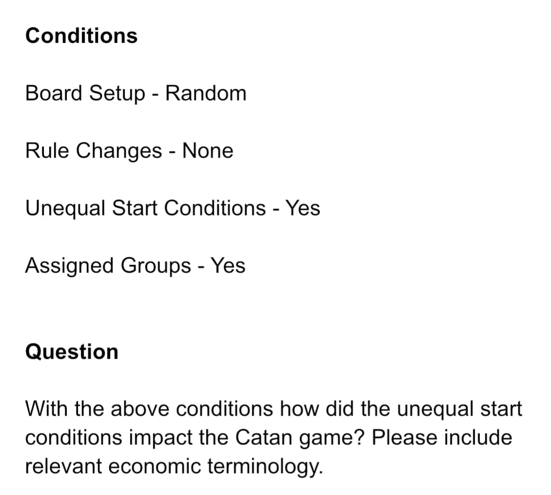 Conditions
Board Setup - Random
Rule Changes - None
Unequal Start Conditions - Yes
Assigned Groups - Yes
Question
With the above conditions how did the unequal start
conditions impact the Catan game? Please include
relevant economic terminology.