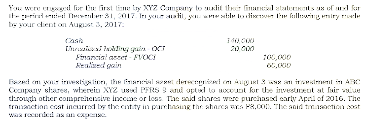 You were engaged for the first time by XYZ Company to audit their financial statements as of and for
the period ended December 31, 2017. In your audit, you were able to discover the following entry made
by your client on August 3, 2017:
Cash
140,000
20,000
Unrealized holding gain - OCI
Financial asset - FVOCI
Realized gain
100,000
60,000
Based on your investigation, the financial asset derecognized on August 3 was an investment in ABC
Company shares, wherein XYZ used PFRS 9 and opted to account for the investiment at fair value
through other comprehensive income or loss. The said shares were purchased early April of 2016. The
transaction cost incurred by the entity in purchasing the shares was P8,000. The said transaction cost
was recorded as an expense.
